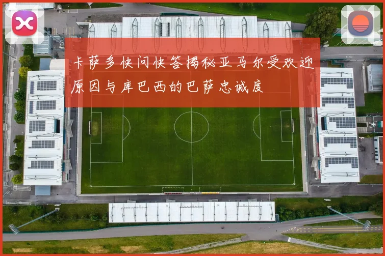 卡萨多快问快答揭秘亚马尔受欢迎原因与库巴西的巴萨忠诚度