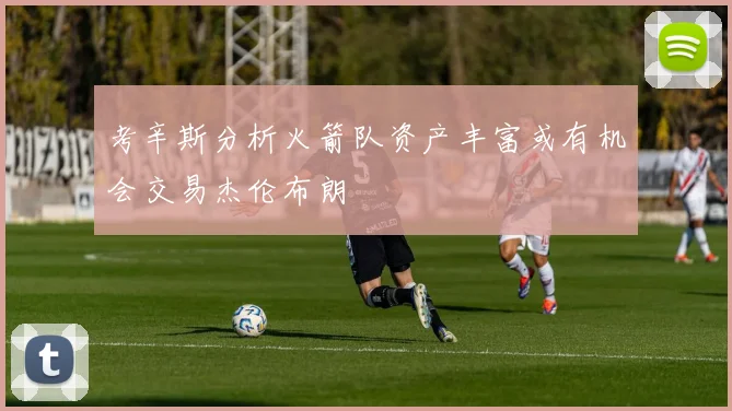 考辛斯分析火箭队资产丰富或有机会交易杰伦布朗