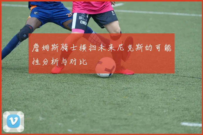 詹姆斯骑士横扫未来尼克斯的可能性分析与对比