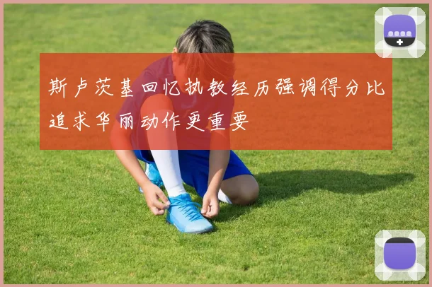 斯卢茨基回忆执教经历强调得分比追求华丽动作更重要