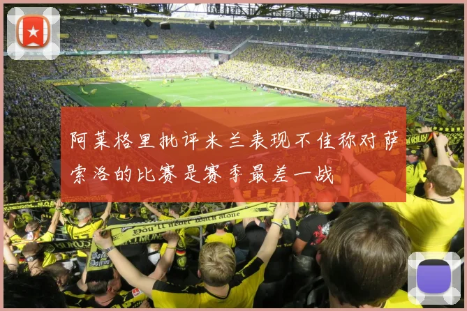 阿莱格里批评米兰表现不佳称对萨索洛的比赛是赛季最差一战