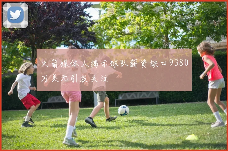 火箭媒体人揭示球队薪资缺口9380万美元引发关注