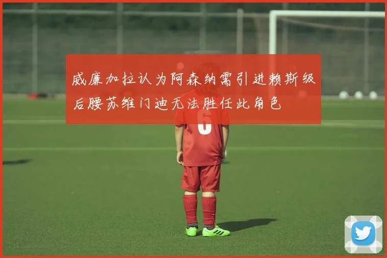 威廉加拉认为阿森纳需引进赖斯级后腰苏维门迪无法胜任此角色