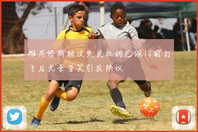 维尼修斯助攻失良机姆巴佩门前打飞后无奈苦笑引发热议