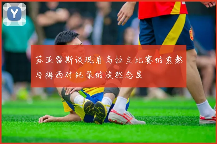 苏亚雷斯谈观看乌拉圭比赛的煎熬与梅西对纪录的淡然态度