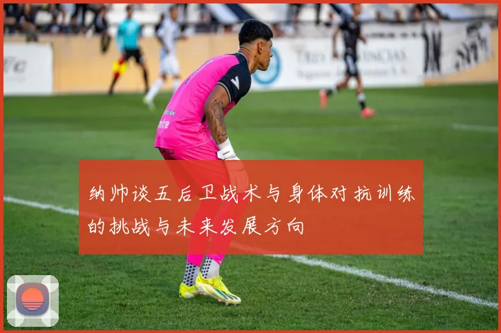 纳帅谈五后卫战术与身体对抗训练的挑战与未来发展方向