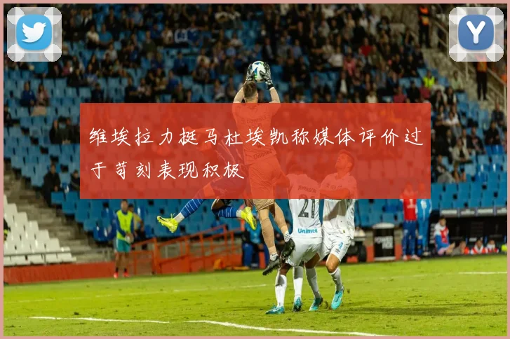 维埃拉力挺马杜埃凯称媒体评价过于苛刻表现积极
