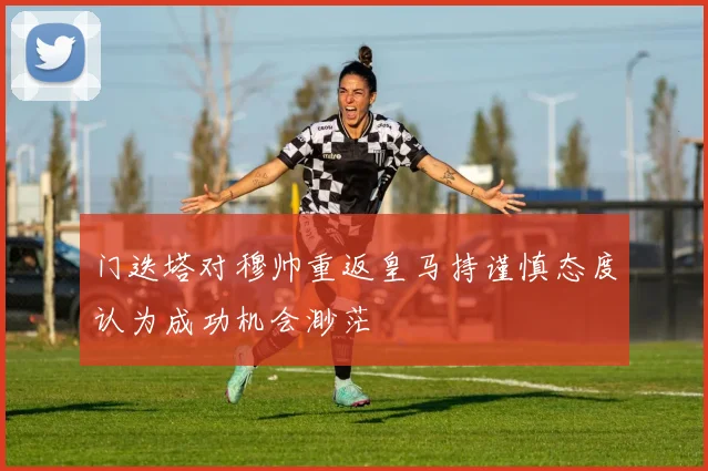 门迭塔对穆帅重返皇马持谨慎态度认为成功机会渺茫