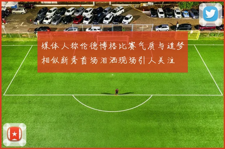 媒体人称伦德博格比赛气质与追梦相似新秀首场泪洒现场引人关注