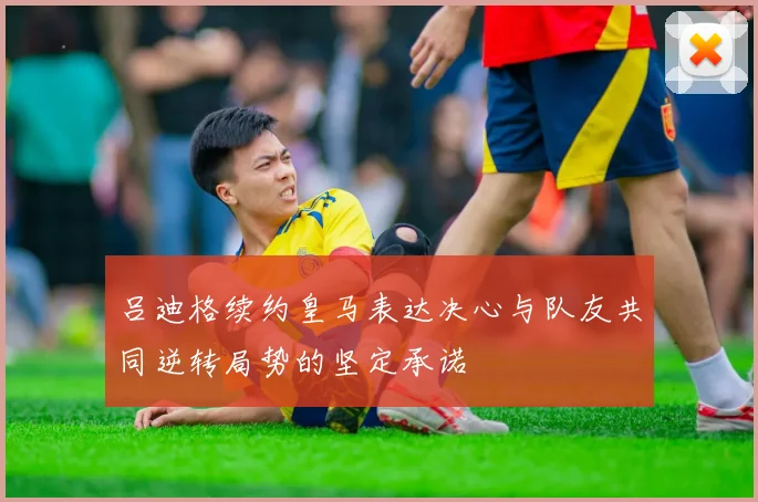 吕迪格续约皇马表达决心与队友共同逆转局势的坚定承诺